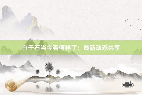 白千石当今若何样了：最新动态共享