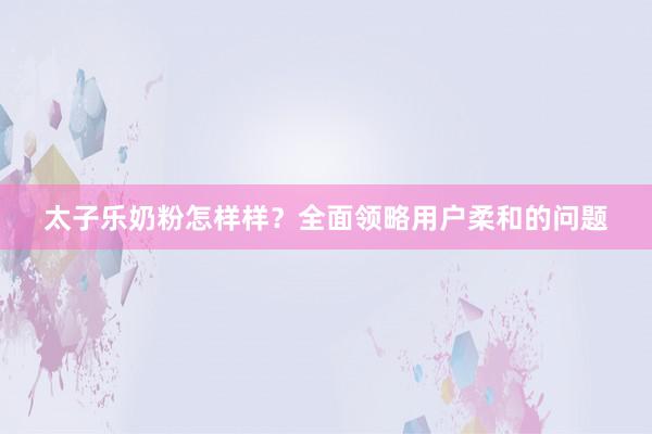 太子乐奶粉怎样样？全面领略用户柔和的问题
