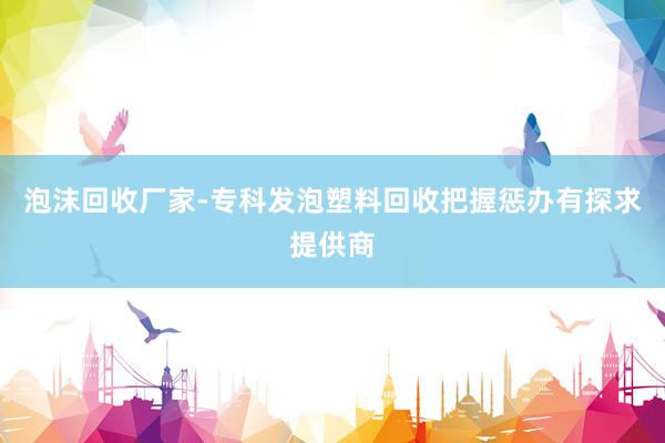 泡沫回收厂家-专科发泡塑料回收把握惩办有探求提供商