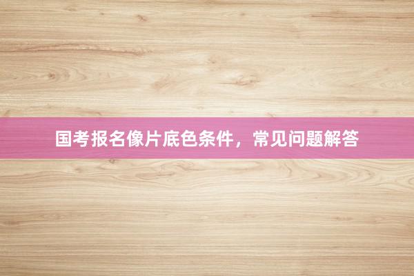 国考报名像片底色条件，常见问题解答